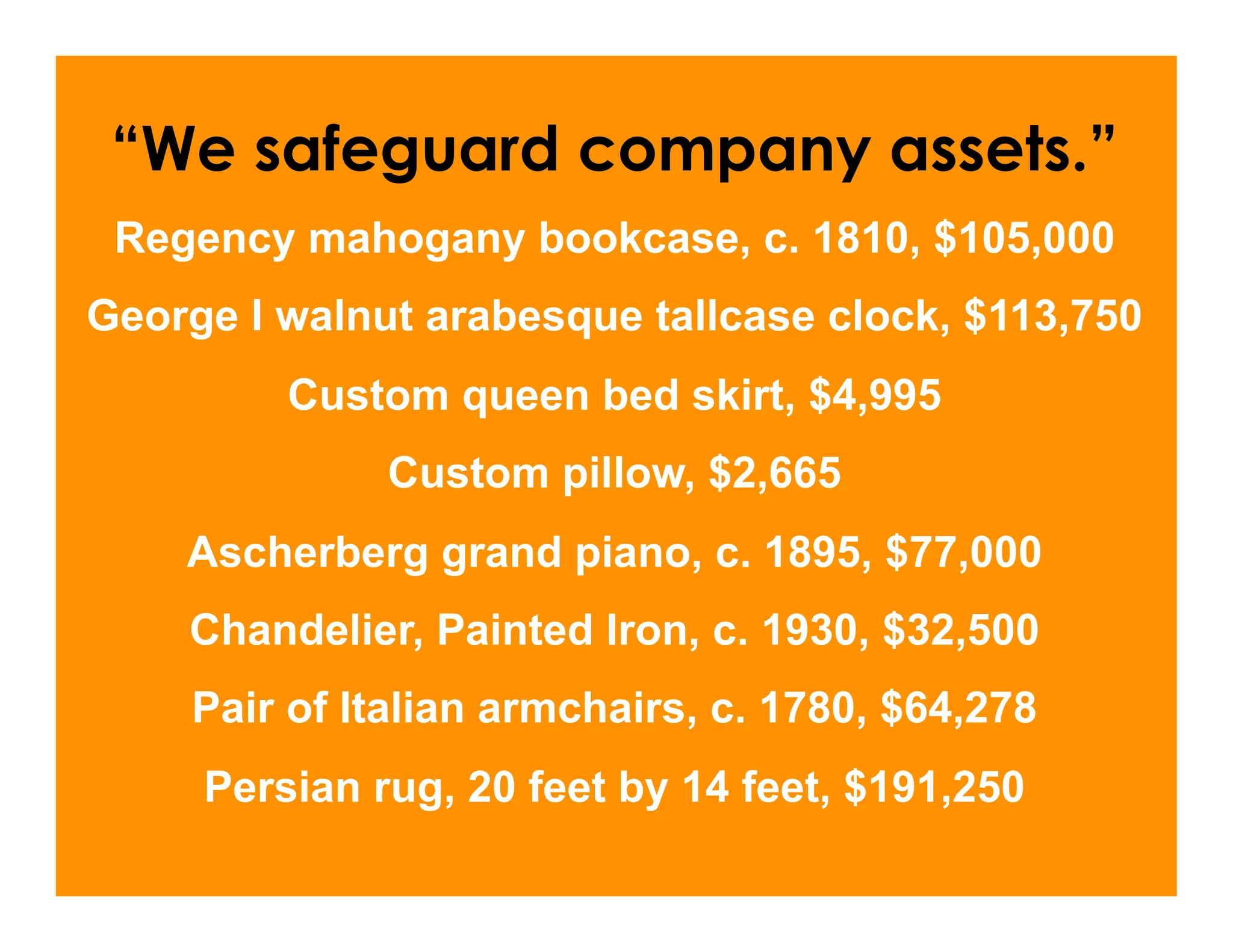 “We safeguard company assets.”
 Regency mahogany bookcase, c. 1810, $105,000
George I walnut arabesque tallcase clock, $113,750
         Custom queen bed skirt, $4,995
              Custom pillow, $2,665
    Ascherberg grand piano, c. 1895, $77,000
    Chandelier, Painted Iron, c. 1930, $32,500
    Pair of Italian armchairs, c. 1780, $64,278
     Persian rug, 20 feet by 14 feet, $191,250
 