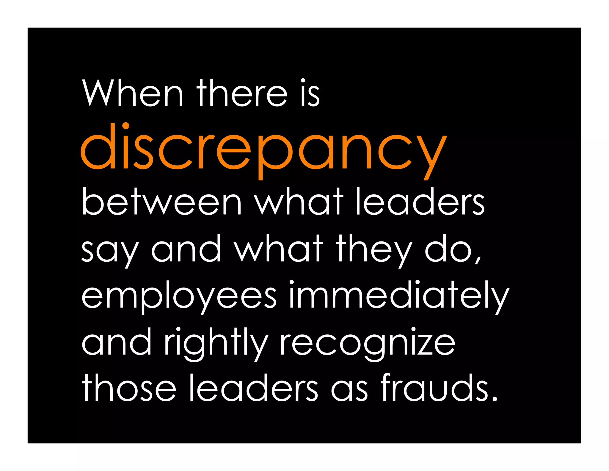 When there is
discrepancy
between what leaders
say and what they do,
employees immediately
and rightly recognize
those leaders as frauds.
 