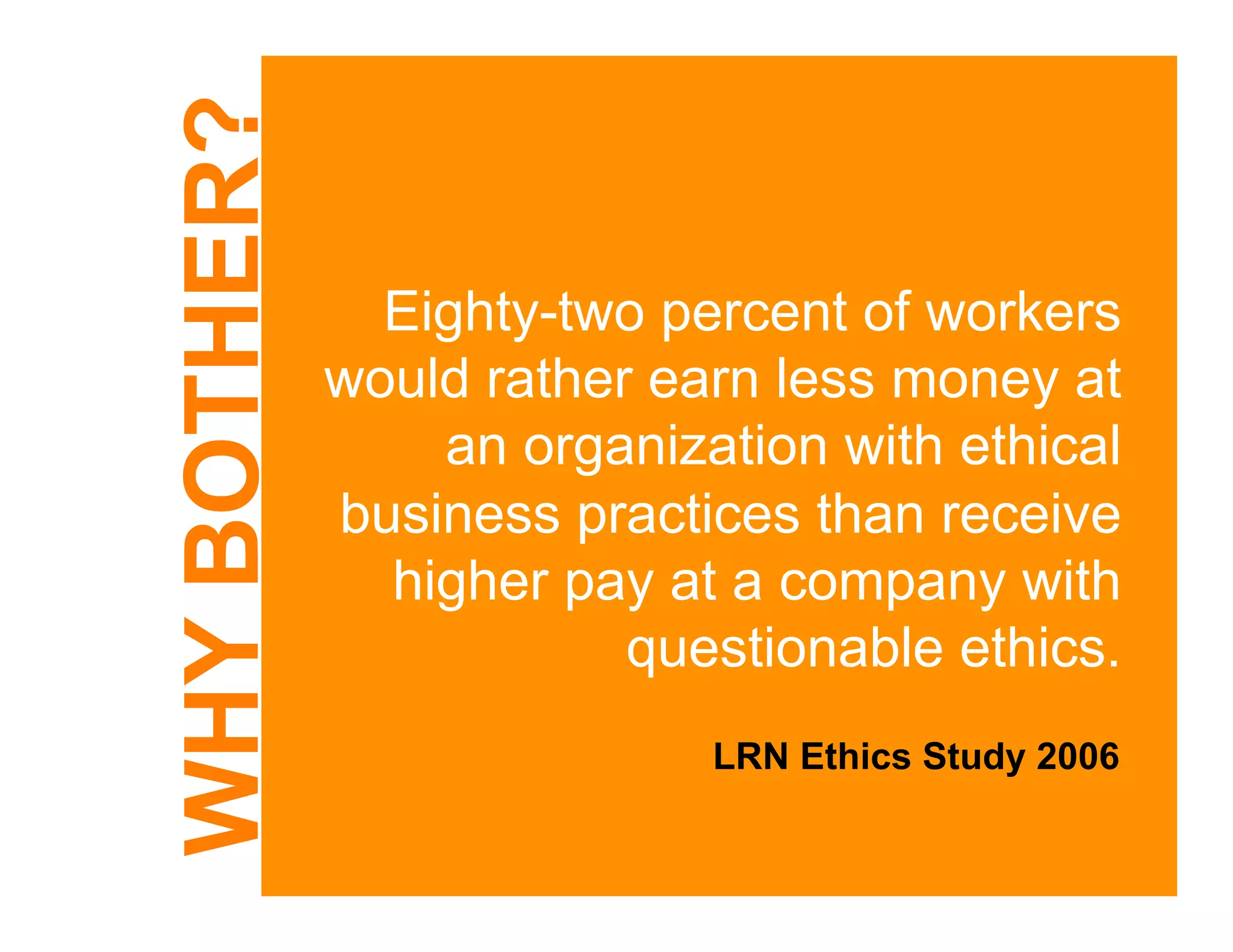 WHY BOTHER?
                Eighty-two percent of workers
              would rather earn less money at
                  an organization with ethical
              business practices than receive
                higher pay at a company with
                          questionable ethics.
                             LRN Ethics Study 2006
 