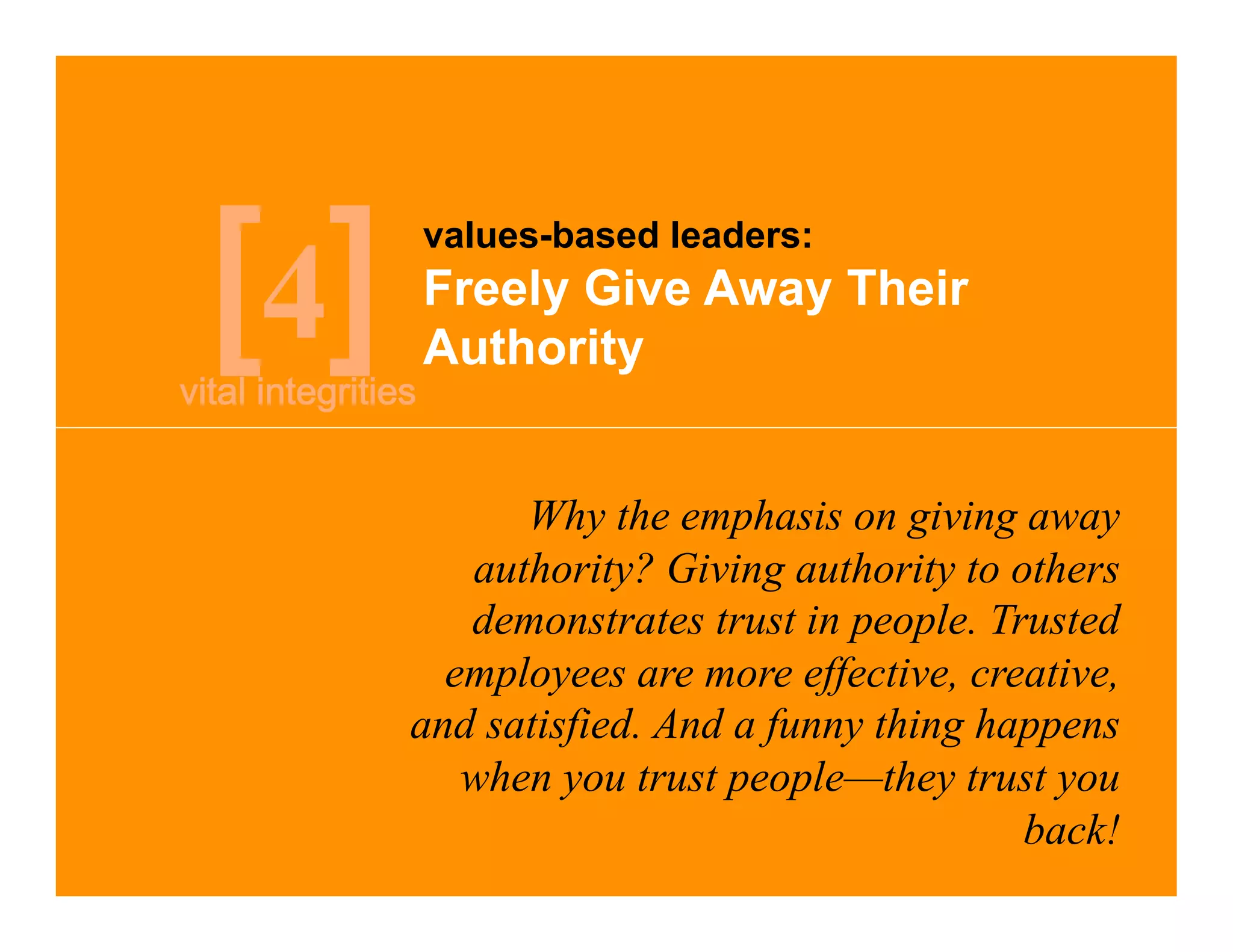 values-based leaders:

4   Freely Give Away Their
    Authority


          Why the emphasis on giving away
       authority? Giving authority to others
       demonstrates trust in people. Trusted
      employees are more effective, creative,
    and satisfied. And a funny thing happens
       when you trust people—they trust you
                                       back!
 