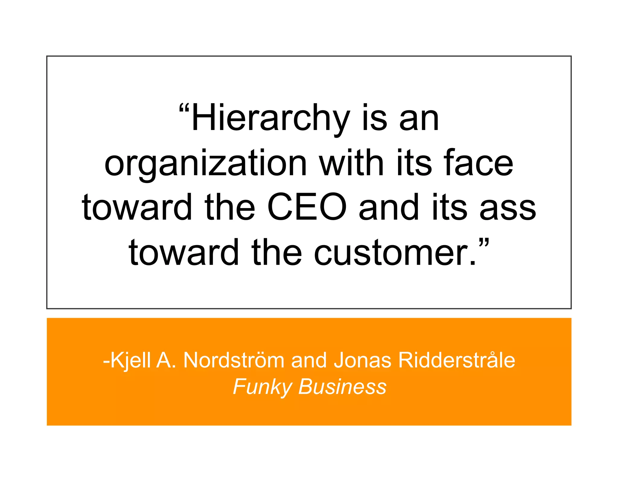 “Hierarchy is an
  organization with its face
toward the CEO and its ass
   toward the customer.”

 -Kjell A. Nordström and Jonas Ridderstråle
               Funky Business
 