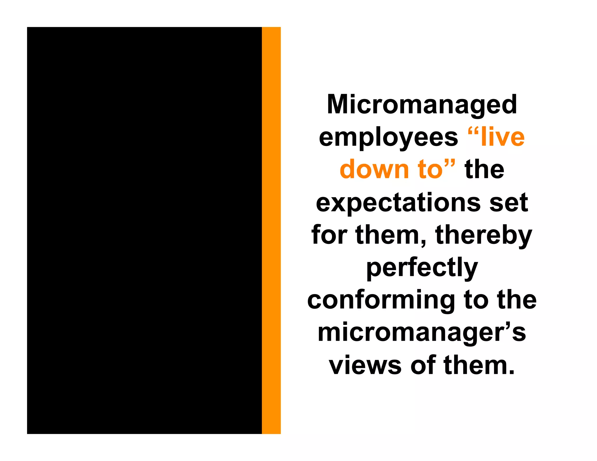 Micromanaged
 employees “live
   down to” the
 expectations set
for them, thereby
     perfectly
conforming to the
 micromanager’s
  views of them.
 