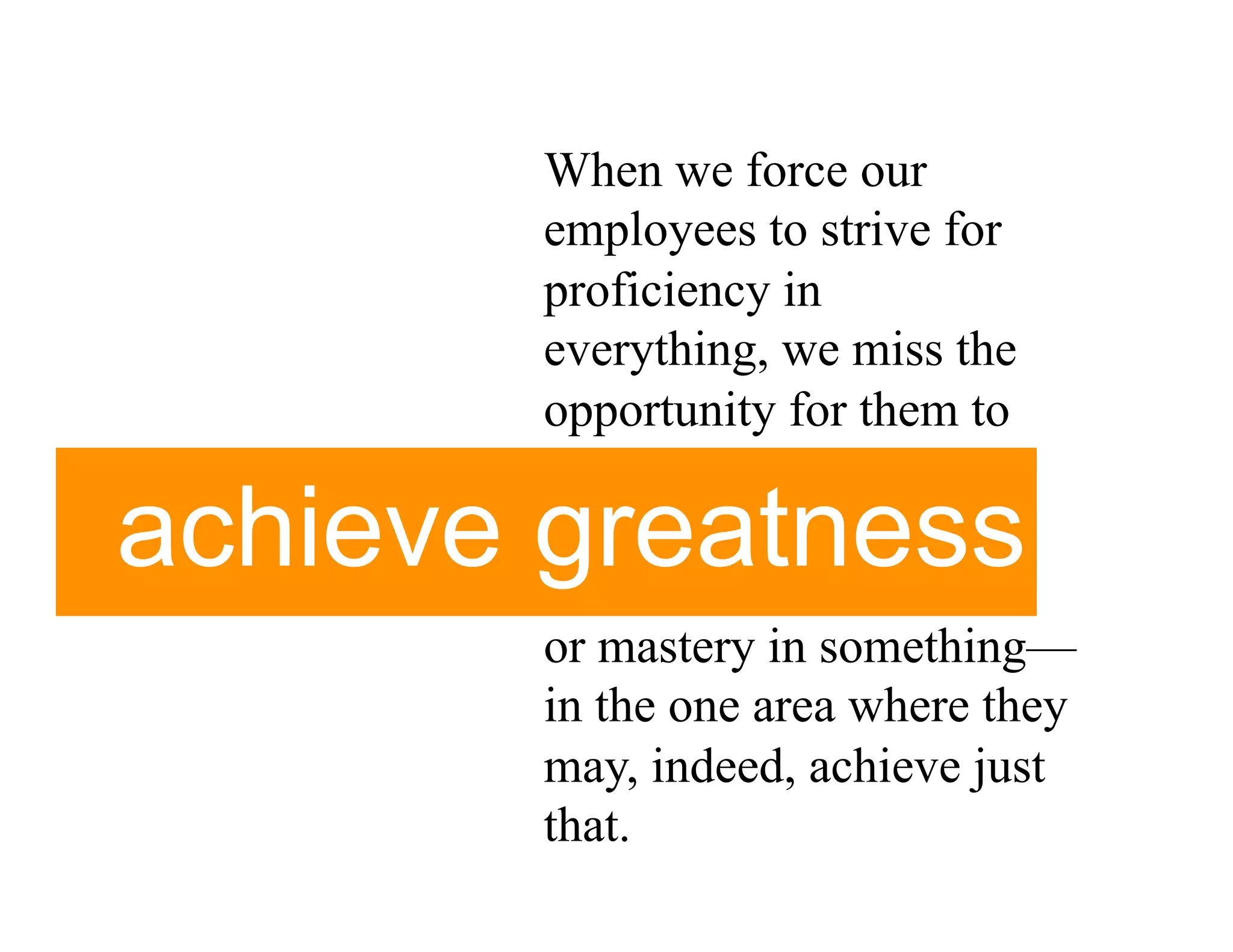 When we force our
       employees to strive for
       proficiency in
       everything, we miss the
       opportunity for them to

achieve greatness
       or mastery in something—
       in the one area where they
       may, indeed, achieve just
       that.
 