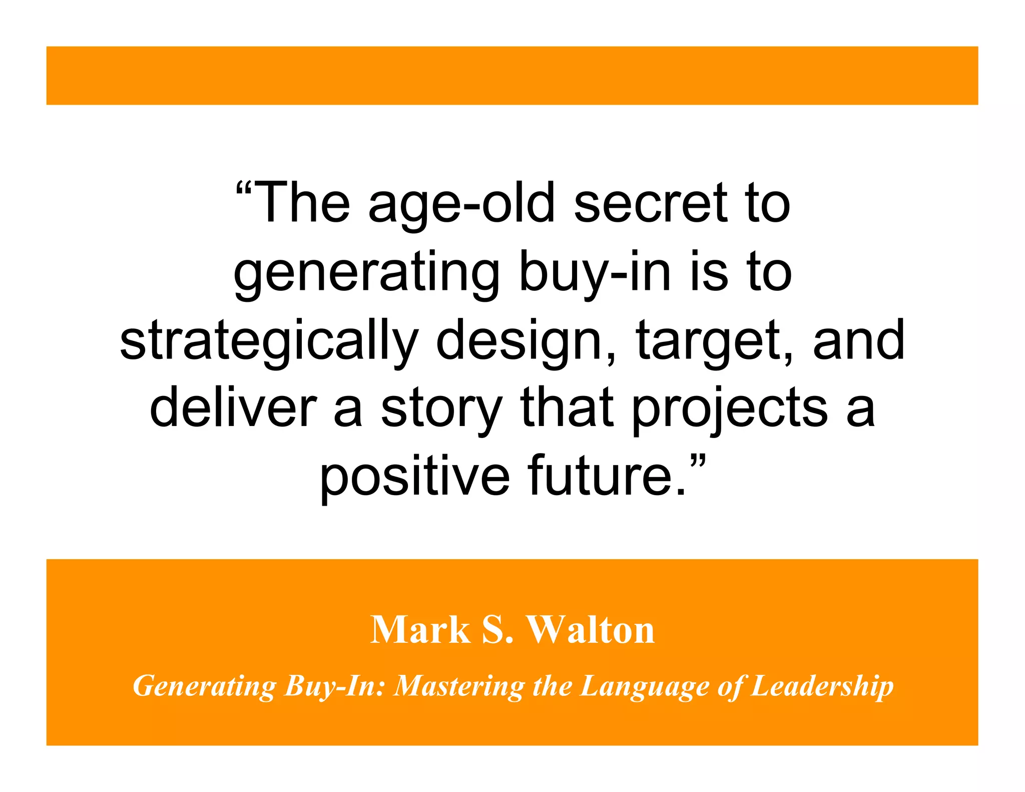 “The age-old secret to
     generating buy-in is to
strategically design, target, and
 deliver a story that projects a
        positive future.”

                 Mark S. Walton
Generating Buy-In: Mastering the Language of Leadership
 