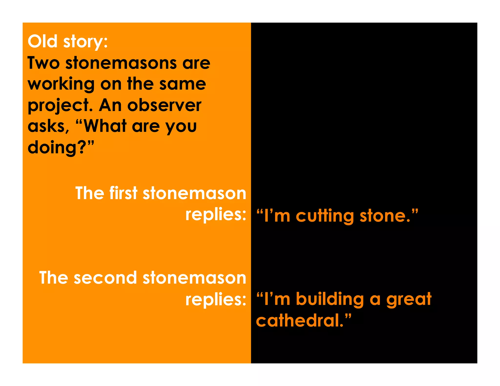 Old story:
Two stonemasons are
working on the same
project. An observer
asks, “What are you
doing?”

     The first stonemason
                    replies: “I’m cutting stone.”


 The second stonemason
                 replies: “I’m building a great
                          cathedral.”
 