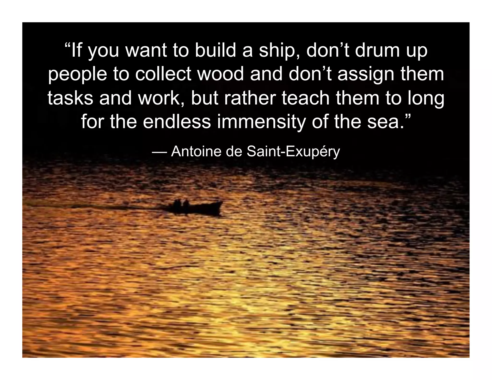 “If you want to build a ship, don’t drum up
people to collect wood and don’t assign them
tasks and work, but rather teach them to long
     for the endless immensity of the sea.”
 