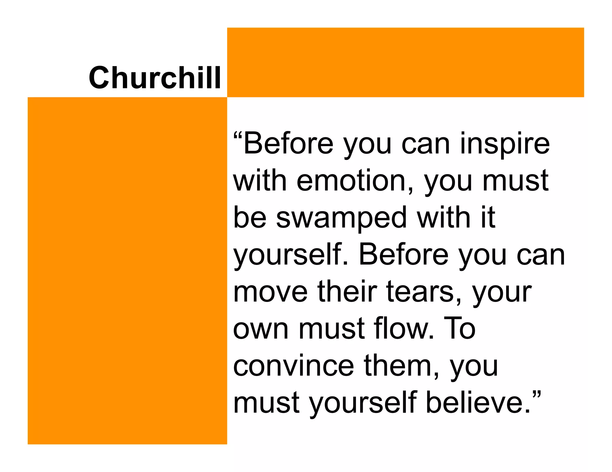 Churchill

            “Before you can inspire
            with emotion, you must
            be swamped with it
            yourself. Before you can
            move their tears, your
            own must flow. To
            convince them, you
            must yourself believe.”
 