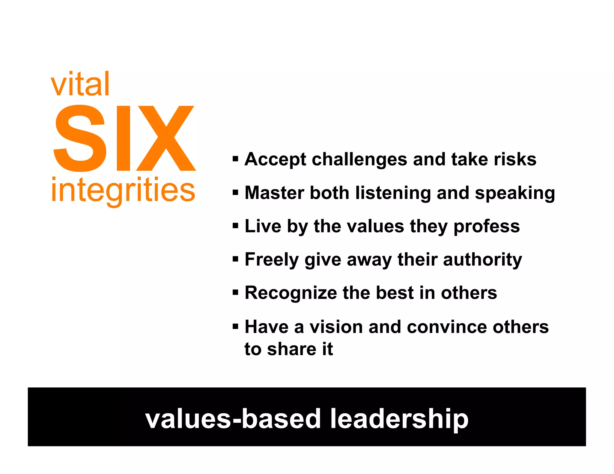 vital

SIX
integrities
              !  Accept challenges and take risks
              !  Master both listening and speaking
              !  Live by the values they profess
              !  Freely give away their authority
              !  Recognize the best in others
              !  Have a vision and convince others
                 to share it


        values-based leadership
 