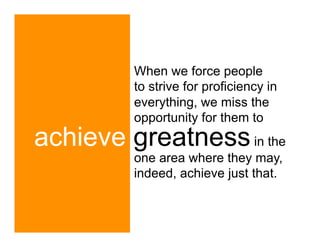 When we force people
         to strive for proficiency in
         everything, we miss the
         opportunity for them to
achieve greatness in the
         one area where they may,
         indeed, achieve just that.
 