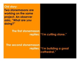 Old story:
Two stonemasons are
working on the same
project. An observer
asks, “What are you
doing?”

     The first stonemason
                    replies: “I’m cutting stone.”


 The second stonemason
                 replies: “I’m building a great
                          cathedral.”
 