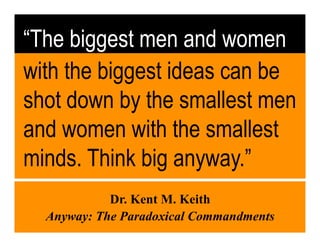 “The biggest men and women
with the biggest ideas can be
shot down by the smallest men
and women with the smallest
minds. Think big anyway.”
            Dr. Kent M. Keith
  Anyway: The Paradoxical Commandments
 