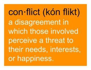 con .flict (kón flikt)
a disagreement in
which those involved
perceive a threat to
their needs, interests,
or happiness.
 
