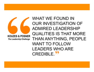 “
                           WHAT WE FOUND IN
                           OUR INVESTIGATION OF
                           ADMIRED LEADERSHIP
KOUZES & POSNER
                           QUALITIES IS THAT MORE
The Leadership Challenge   THAN ANYTHING, PEOPLE
                           WANT TO FOLLOW
                           LEADERS WHO ARE
                           CREDIBLE.”
 