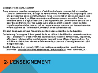 2- L’ENSEIGNEMENT
Enseigner : de signe, signaler.
Dans son sens premier « enseigner » c'est donc indiquer, montrer, faire connaître.
Dans un deuxième sens, il s'agit de «transmettre » (ce terme, est inapproprié dans
une perspective socio-constructiviste, nous le verrons) un savoir, un savoir-faire
ou un savoir-être à un élève de manière qu'il comprenne et assimile. Dans un
troisième sens, il s'agit d'instruire. L'enseignement est une conduite sociale qui a
pour but de transformer les sujets sur le plan cognitif (cognitif : vient du latin
cognitus qui veut dire connu; qui se rapporte aux processus par lesquels un être
vivant acquiert de l'information, construit de la connaissance).
On peut donc avancer que l'enseignement un sous-ensemble de l'éducation.
Qu’est-ce qu’enseigner ? Il est possible de se référer à la définition qu’en donne Marc
Bru : Enseigner « c’est créer des conditions matérielles, temporelles, cognitives,
affectives, relationnelles, sociales pour permettre aux élèves d’apprendre ». On
voit là une distinction très nette faite entre le processus d’enseignement et celui
d’apprentissage.
Bru M.& Maurice J.-J. (coord), 2001, Les pratiques enseignantes : contributions
plurielles , Les Dossiers des Sciences de l’Education n°5, PUM, Toulouse, p.7.
 