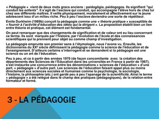 3 - LA PÉDAGOGIE
« Pédagogie » vient de deux mots grecs anciens : paidogôgia, paidogogos. Ils signifient "qui
conduit les enfants". Il s’agit de l’esclave qui conduit, qui accompagne l’élève hors de chez lui
chez ses différents maîtres. Il veille physiquement, moralement et affectivement sur le jeune
adolescent issu d’un milieu riche. Peu à peu l’esclave deviendra une sorte de répétiteur.
Emile Durkheim (1969b) conçoit la pédagogie comme une « théorie pratique » susceptible de
« fournir à l’activité d’éducation des idées qui la dirigent ». La proposition établit bien un lien
entre théorie et pratique, cet élément est fondamental.
On peut remarquer que des changements de signification et de valeur ont eu lieu concernant
ce terme. Ils sont marqués par l’histoire, par l’évolution de l’école et des connaissances
scientifiques qui la prennent pour objet ou comme champ d’investigation.
La pédagogie emprunte son premier sens à l’étymologie, nous l’avons vu. Ensuite, les
dictionnaires du XXe siècle définissent la pédagogie comme la science de l'éducation et de
l'enseignement. D’ailleurs certains s’interrogent et se demandent si la pédagogie est une
science ou un art de l’éducation.
Peu à peu, et ce à partir des années 1970 (de façon concomitante avec la création des
départements des Sciences de l’Education dans les universités en France à partir de 1967),
s’est instaurée une concurrence entre les dénominations « sciences de l’éducation » d’une
part, « pédagogie » d’autre part. Les sciences de l’éducation faisant appel plus ou moins
directement aux sciences sociales et humaines comme la psychologie, la sociologie,
l’histoire, la philosophie (etc.) ont gardé peu à peu l’apanage de la scientificité. Ainsi le terme
« pédagogie » a été relégué dans le champ des pratiques (pédagogiques), de la relation entre
formateur et formé.
 