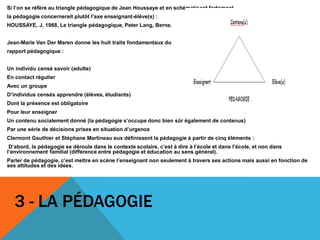 Si l’on se réfère au triangle pédagogique de Jean Houssaye et en schématisant fortement,
la pédagogie concernerait plutôt l’axe enseignant-élève(s) :
HOUSSAYE, J, 1988, Le triangle pédagogique, Peter Lang, Berne.
Jean-Marie Van Der Maren donne les huit traits fondamentaux du
rapport pédagogique :
Un individu censé savoir (adulte)
En contact régulier
Avec un groupe
D’individus censés apprendre (élèves, étudiants)
Dont la présence est obligatoire
Pour leur enseigner
Un contenu socialement donné (la pédagogie s’occupe donc bien sûr également de contenus)
Par une série de décisions prises en situation d’urgence
Clermont Gauthier et Stéphane Martineau eux définissent la pédagogie à partir de cinq éléments :
D’abord, la pédagogie se déroule dans le contexte scolaire, c’est à dire à l’école et dans l’école, et non dans
l’environnement familial (différence entre pédagogie et éducation au sens général).
Parler de pédagogie, c’est mettre en scène l’enseignant non seulement à travers ses actions mais aussi en fonction de
ses attitudes et des idées.
3 - LA PÉDAGOGIE
 