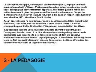 Le concept de pédagogie, comme pour Van Der Maren (2002), implique un travail
auprès d’un collectif d’élèves. C’est pourquoi ces deux auteurs soutiennent que le
souci pédagogique est véritablement apparu au XVIIe siècle quand le maître des
petites écoles eut à gérer des groupes suffisamment nombreux pour l’empêcher
d’enseigner comme il l’avait toujours fait, c’est à dire dans un rapport individuel de un
à un (Gauthier,1993 ; Gauthier et Tardif, 1996a).
Aucun apprentissage ne peut émerger dans la désorganisation totale, le maître doit
donc créer, construire, une certaine forme d’ordre dans la classe. Le travail
enseignant a pour finalité l’instruction, l’éducation et la socialisation des élèves.
La pédagogie est donc une activité reliée d’abord et avant tout au travail de
l’enseignant dans la classe ; à ce titre, elle courtise davantage l’ergonomie que la
psychologie avec laquelle elle a été longtemps mariée et dont elle conserve
malheureusement encore le nom : psychopédagogie. L’imprécision et l’ambiguïté du
terme ne font que croître lorsqu’on constate l’émergence, à côté ou à l’intérieur des
sciences de l’éducation, de la (ou des) didactique(s).
3 - LA PÉDAGOGIE
 