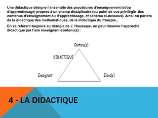4 - LA DIDACTIQUE
Une didactique désigne l’ensemble des procédures d’enseignement (et/ou
d’apprentissage) propres à un champ disciplinaire (du point de vue privilégié des
contenus d’enseignement ou d’apprentissage, cf schéma ci-dessous). Ainsi on parlera
de la didactique des mathématiques, de la didactique du français…
En se référant toujours au triangle de J. Houssaye, on peut résumer l’approche
didactique par l’axe enseignant-contenu(s) :
 