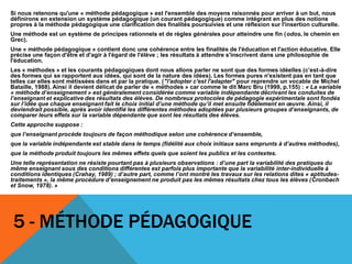 5 - MÉTHODE PÉDAGOGIQUE
Si nous retenons qu'une « méthode pédagogique » est l'ensemble des moyens raisonnés pour arriver à un but, nous
définirons en extension un système pédagogique (un courant pédagogique) comme intégrant en plus des notions
propres à la méthode pédagogique une clarification des finalités poursuivies et une réflexion sur l'insertion culturelle.
Une méthode est un système de principes rationnels et de règles générales pour atteindre une fin (odos, le chemin en
Grec).
Une « méthode pédagogique » contient donc une cohérence entre les finalités de l'éducation et l'action éducative. Elle
précise une façon d'être et d'agir à l'égard de l'élève ; les résultats à attendre s'inscrivent dans une philosophie de
l'éducation.
Les « méthodes » et les courants pédagogiques dont nous allons parler ne sont que des formes idéelles (c’est-à-dire
des formes qui se rapportent aux idées, qui sont de la nature des idées). Les formes pures n'existent pas en tant que
telles car elles sont métissées dans et par la pratique. ("l'adopter c'est l'adapter" pour reprendre un vocable de Michel
Bataille, 1988). Ainsi il devient délicat de parler de « méthodes » car comme le dit Marc Bru (1999, p.155) : « La variable
« méthode d’enseignement » est généralement considérée comme variable indépendante décrivant les conduites de
l’enseignant et explicative des résultats des élèves. De nombreux protocoles de pédagogie expérimentale sont fondés
sur l’idée que chaque enseignant fait le choix initial d’une méthode qu’il met ensuite fidèlement en œuvre. Ainsi, il
deviendrait possible, après avoir identifié les différentes méthodes adoptées par plusieurs groupes d’enseignants, de
comparer leurs effets sur la variable dépendante que sont les résultats des élèves.
Cette approche suppose :
que l’enseignant procède toujours de façon méthodique selon une cohérence d’ensemble,
que la variable indépendante est stable dans le temps (fidélité aux choix initiaux sans emprunts à d’autres méthodes),
que la méthode produit toujours les mêmes effets quels que soient les publics et les contextes.
Une telle représentation ne résiste pourtant pas à plusieurs observations : d’une part la variabilité des pratiques du
même enseignant sous des conditions différentes est parfois plus importante que la variabilité inter-individuelle à
conditions identiques (Crahay, 1989) ; d’autre part, comme l’ont montré les travaux sur les relations dites « aptitudes-
traitements », la même procédure d’enseignement ne produit pas les mêmes résultats chez tous les élèves (Cronbach
et Snow, 1978). »
 