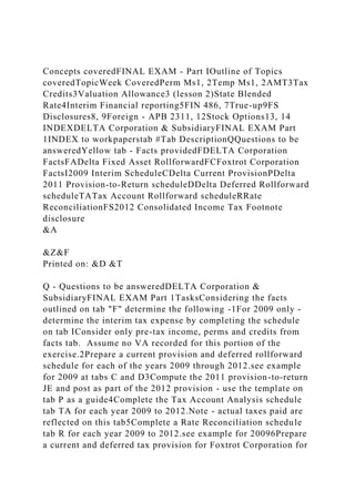 Concepts coveredFINAL EXAM - Part IOutline of Topics
coveredTopicWeek CoveredPerm Ms1, 2Temp Ms1, 2AMT3Tax
Credits3Valuation Allowance3 (lesson 2)State Blended
Rate4Interim Financial reporting5FIN 486, 7True-up9FS
Disclosures8, 9Foreign - APB 2311, 12Stock Options13, 14
INDEXDELTA Corporation & SubsidiaryFINAL EXAM Part
1INDEX to workpaperstab #Tab DescriptionQQuestions to be
answeredYellow tab - Facts providedFDELTA Corporation
FactsFADelta Fixed Asset RollforwardFCFoxtrot Corporation
FactsI2009 Interim ScheduleCDelta Current ProvisionPDelta
2011 Provision-to-Return scheduleDDelta Deferred Rollforward
scheduleTATax Account Rollforward scheduleRRate
ReconciliationFS2012 Consolidated Income Tax Footnote
disclosure
&A
&Z&F
Printed on: &D &T
Q - Questions to be answeredDELTA Corporation &
SubsidiaryFINAL EXAM Part 1TasksConsidering the facts
outlined on tab "F" determine the following -1For 2009 only -
determine the interim tax expense by completing the schedule
on tab IConsider only pre-tax income, perms and credits from
facts tab. Assume no VA recorded for this portion of the
exercise.2Prepare a current provision and deferred rollforward
schedule for each of the years 2009 through 2012.see example
for 2009 at tabs C and D3Compute the 2011 provision-to-return
JE and post as part of the 2012 provision - use the template on
tab P as a guide4Complete the Tax Account Analysis schedule
tab TA for each year 2009 to 2012.Note - actual taxes paid are
reflected on this tab5Complete a Rate Reconciliation schedule
tab R for each year 2009 to 2012.see example for 20096Prepare
a current and deferred tax provision for Foxtrot Corporation for
 