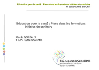 Education pour la santé : Place dans les formations initiales du sanitaire
17 octobre 2013 à NIORT

Education pour la santé : Place dans les formations
initiales du sanitaire

Carole BOIREAUX
IREPS Poitou-Charentes

 