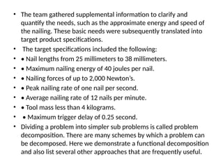 • The team gathered supplemental information to clarify and
quantify the needs, such as the approximate energy and speed of
the nailing. These basic needs were subsequently translated into
target product specifications.
• The target specifications included the following:
• • Nail lengths from 25 millimeters to 38 millimeters.
• • Maximum nailing energy of 40 joules per nail.
• • Nailing forces of up to 2,000 Newton’s.
• • Peak nailing rate of one nail per second.
• • Average nailing rate of 12 nails per minute.
• • Tool mass less than 4 kilograms.
• • Maximum trigger delay of 0.25 second.
• Dividing a problem into simpler sub problems is called problem
decomposition. There are many schemes by which a problem can
be decomposed. Here we demonstrate a functional decomposition
and also list several other approaches that are frequently useful.
 