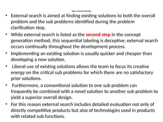 Step 2: Search Externally
• External search is aimed at finding existing solutions to both the overall
problem and the sub problems identified during the problem
clarification step.
• While external search is listed as the second step in the concept
generation method, this sequential labeling is deceptive; external search
occurs continually throughout the development process.
• Implementing an existing solution is usually quicker and cheaper than
developing a new solution.
• Liberal use of existing solutions allows the team to focus its creative
energy on the critical sub problems for which there are no satisfactory
prior solutions.
• Furthermore, a conventional solution to one sub problem can
frequently be combined with a novel solution to another sub problem to
yield a superior overall design.
• For this reason external search includes detailed evaluation not only of
directly competitive products but also of technologies used in products
with related sub functions.
 