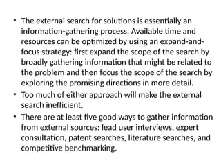 • The external search for solutions is essentially an
information-gathering process. Available time and
resources can be optimized by using an expand-and-
focus strategy: first expand the scope of the search by
broadly gathering information that might be related to
the problem and then focus the scope of the search by
exploring the promising directions in more detail.
• Too much of either approach will make the external
search inefficient.
• There are at least five good ways to gather information
from external sources: lead user interviews, expert
consultation, patent searches, literature searches, and
competitive benchmarking.
 