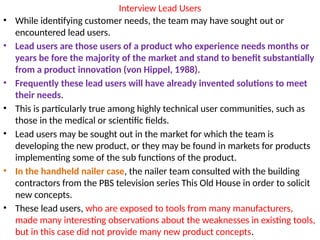 Interview Lead Users
• While identifying customer needs, the team may have sought out or
encountered lead users.
• Lead users are those users of a product who experience needs months or
years be fore the majority of the market and stand to benefit substantially
from a product innovation (von Hippel, 1988).
• Frequently these lead users will have already invented solutions to meet
their needs.
• This is particularly true among highly technical user communities, such as
those in the medical or scientific fields.
• Lead users may be sought out in the market for which the team is
developing the new product, or they may be found in markets for products
implementing some of the sub functions of the product.
• In the handheld nailer case, the nailer team consulted with the building
contractors from the PBS television series This Old House in order to solicit
new concepts.
• These lead users, who are exposed to tools from many manufacturers,
made many interesting observations about the weaknesses in existing tools,
but in this case did not provide many new product concepts.
 