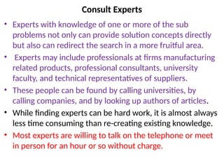 Consult Experts
• Experts with knowledge of one or more of the sub
problems not only can provide solution concepts directly
but also can redirect the search in a more fruitful area.
• Experts may include professionals at firms manufacturing
related products, professional consultants, university
faculty, and technical representatives of suppliers.
• These people can be found by calling universities, by
calling companies, and by looking up authors of articles.
• While finding experts can be hard work, it is almost always
less time consuming than re-creating existing knowledge.
• Most experts are willing to talk on the telephone or meet
in person for an hour or so without charge.
 