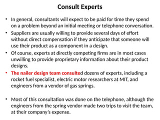 Consult Experts
• In general, consultants will expect to be paid for time they spend
on a problem beyond an initial meeting or telephone conversation.
• Suppliers are usually willing to provide several days of effort
without direct compensation if they anticipate that someone will
use their product as a component in a design.
• Of course, experts at directly competing firms are in most cases
unwilling to provide proprietary information about their product
designs.
• The nailer design team consulted dozens of experts, including a
rocket fuel specialist, electric motor researchers at MIT, and
engineers from a vendor of gas springs.
• Most of this consultation was done on the telephone, although the
engineers from the spring vendor made two trips to visit the team,
at their company’s expense.
 