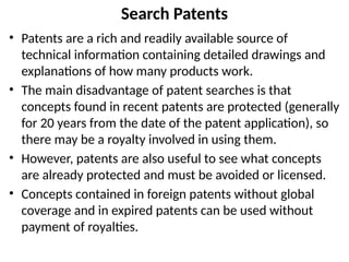 Search Patents
• Patents are a rich and readily available source of
technical information containing detailed drawings and
explanations of how many products work.
• The main disadvantage of patent searches is that
concepts found in recent patents are protected (generally
for 20 years from the date of the patent application), so
there may be a royalty involved in using them.
• However, patents are also useful to see what concepts
are already protected and must be avoided or licensed.
• Concepts contained in foreign patents without global
coverage and in expired patents can be used without
payment of royalties.
 