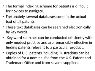 • The formal indexing scheme for patents is difficult
for novices to navigate.
• Fortunately, several databases contain the actual
text of all patents.
• These text databases can be searched electronically
by key words.
• Key word searches can be conducted efficiently with
only modest practice and are remarkably effective in
finding patents relevant to a particular product.
• Copies of U.S. patents including illustrations can be
obtained for a nominal fee from the U.S. Patent and
Trademark Office and from several suppliers.
 