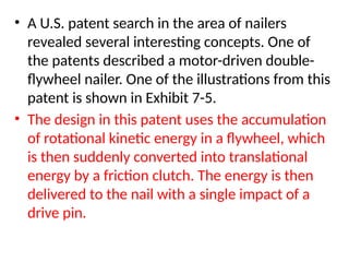 • A U.S. patent search in the area of nailers
revealed several interesting concepts. One of
the patents described a motor-driven double-
flywheel nailer. One of the illustrations from this
patent is shown in Exhibit 7-5.
• The design in this patent uses the accumulation
of rotational kinetic energy in a flywheel, which
is then suddenly converted into translational
energy by a friction clutch. The energy is then
delivered to the nail with a single impact of a
drive pin.
 