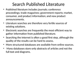 Search Published Literature
• Published literature includes journals; conference
proceedings; trade magazines; government reports; market,
consumer, and product information; and new product
announcements.
• Literature searches are therefore very fertile sources of
existing solutions.
• Electronic searches are frequently the most efficient way to
gather information from published literature.
• Searching the Internet is often a good first step, although the
quality of the results can be hard to assess.
• More structured databases are available from online sources.
• Many databases store only abstracts of articles and not the
full text and diagrams.
 