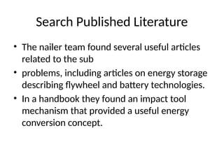 Search Published Literature
• The nailer team found several useful articles
related to the sub
• problems, including articles on energy storage
describing flywheel and battery technologies.
• In a handbook they found an impact tool
mechanism that provided a useful energy
conversion concept.
 