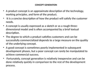 CONCEPT GENERATION
• A product concept is an approximate description of the technology,
working principles, and form of the product.
• It is a concise description of how the product will satisfy the customer
needs.
• A concept is usually expressed as a sketch or as a rough three-
dimensional model and is often accompanied by a brief textual
description.
• The degree to which a product satisfies customers and can be
successfully commercialized depends to a large measure on the quality
of the underlying concept.
• A good concept is sometimes poorly implemented in subsequent
development phases, but a poor concept can rarely be manipulated to
achieve commercial success.
• Fortunately, concept generation is relatively inexpensive and can be
done relatively quickly in comparison to the rest of the development
process.
 