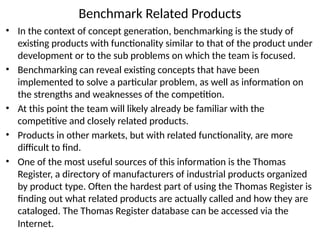 Benchmark Related Products
• In the context of concept generation, benchmarking is the study of
existing products with functionality similar to that of the product under
development or to the sub problems on which the team is focused.
• Benchmarking can reveal existing concepts that have been
implemented to solve a particular problem, as well as information on
the strengths and weaknesses of the competition.
• At this point the team will likely already be familiar with the
competitive and closely related products.
• Products in other markets, but with related functionality, are more
difficult to find.
• One of the most useful sources of this information is the Thomas
Register, a directory of manufacturers of industrial products organized
by product type. Often the hardest part of using the Thomas Register is
finding out what related products are actually called and how they are
cataloged. The Thomas Register database can be accessed via the
Internet.
 
