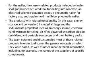 • For the nailer, the closely related products included a single-
shot gunpowder-actuated tool for nailing into concrete, an
electrical solenoid-actuated tacker, a pneumatic nailer for
factory use, and a palm-held multiblow pneumatic nailer.
• The products with related functionality (in this case, energy
storage and conversion) included air bags and the
sodiumazide propellant used as an energy source, chemical
hand warmers for skiing, air rifles powered by carbon dioxide
cartridges, and portable computers and their battery packs.
• The team obtained and disassembled most of these related
products in order to discover the general concepts on which
they were based, as well as other, more detailed information,
including, for example, the names of the suppliers of specific
components.
 