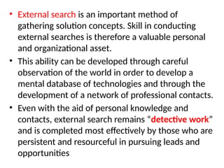 • External search is an important method of
gathering solution concepts. Skill in conducting
external searches is therefore a valuable personal
and organizational asset.
• This ability can be developed through careful
observation of the world in order to develop a
mental database of technologies and through the
development of a network of professional contacts.
• Even with the aid of personal knowledge and
contacts, external search remains “detective work”
and is completed most effectively by those who are
persistent and resourceful in pursuing leads and
opportunities
 