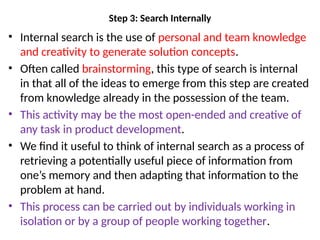 Step 3: Search Internally
• Internal search is the use of personal and team knowledge
and creativity to generate solution concepts.
• Often called brainstorming, this type of search is internal
in that all of the ideas to emerge from this step are created
from knowledge already in the possession of the team.
• This activity may be the most open-ended and creative of
any task in product development.
• We find it useful to think of internal search as a process of
retrieving a potentially useful piece of information from
one’s memory and then adapting that information to the
problem at hand.
• This process can be carried out by individuals working in
isolation or by a group of people working together.
 