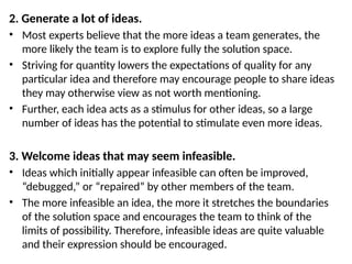 2. Generate a lot of ideas.
• Most experts believe that the more ideas a team generates, the
more likely the team is to explore fully the solution space.
• Striving for quantity lowers the expectations of quality for any
particular idea and therefore may encourage people to share ideas
they may otherwise view as not worth mentioning.
• Further, each idea acts as a stimulus for other ideas, so a large
number of ideas has the potential to stimulate even more ideas.
3. Welcome ideas that may seem infeasible.
• Ideas which initially appear infeasible can often be improved,
“debugged,” or “repaired” by other members of the team.
• The more infeasible an idea, the more it stretches the boundaries
of the solution space and encourages the team to think of the
limits of possibility. Therefore, infeasible ideas are quite valuable
and their expression should be encouraged.
 