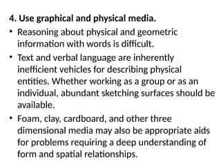 4. Use graphical and physical media.
• Reasoning about physical and geometric
information with words is difficult.
• Text and verbal language are inherently
inefficient vehicles for describing physical
entities. Whether working as a group or as an
individual, abundant sketching surfaces should be
available.
• Foam, clay, cardboard, and other three
dimensional media may also be appropriate aids
for problems requiring a deep understanding of
form and spatial relationships.
 