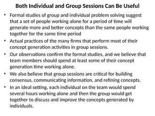 Both Individual and Group Sessions Can Be Useful
• Formal studies of group and individual problem solving suggest
that a set of people working alone for a period of time will
generate more and better concepts than the same people working
together for the same time period
• Actual practices of the many firms that perform most of their
concept generation activities in group sessions.
• Our observations confirm the formal studies, and we believe that
team members should spend at least some of their concept
generation time working alone.
• We also believe that group sessions are critical for building
consensus, communicating information, and refining concepts.
• In an ideal setting, each individual on the team would spend
several hours working alone and then the group would get
together to discuss and improve the concepts generated by
individuals.
 
