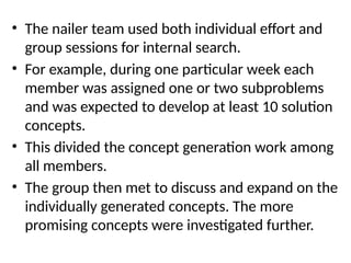 • The nailer team used both individual effort and
group sessions for internal search.
• For example, during one particular week each
member was assigned one or two subproblems
and was expected to develop at least 10 solution
concepts.
• This divided the concept generation work among
all members.
• The group then met to discuss and expand on the
individually generated concepts. The more
promising concepts were investigated further.
 