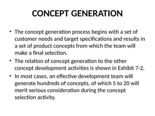 CONCEPT GENERATION
• The concept generation process begins with a set of
customer needs and target specifications and results in
a set of product concepts from which the team will
make a final selection.
• The relation of concept generation to the other
concept development activities is shown in Exhibit 7-2.
• In most cases, an effective development team will
generate hundreds of concepts, of which 5 to 20 will
merit serious consideration during the concept
selection activity.
 
