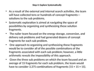 Step 4: Explore Systematically
• As a result of the external and internal search activities, the team
will have collected tens or hundreds of concept fragments—
solutions to the sub problems.
• Systematic exploration is aimed at navigating the space of
possibilities by organizing and synthesizing these solution
fragments.
• The nailer team focused on the energy storage, conversion, and
delivery sub problems and had generated dozens of concept
fragments for each sub problem.
• One approach to organizing and synthesizing these fragments
would be to consider all of the possible combinations of the
fragments associated with each sub problem; however, a little
arithmetic reveals the impossibility of this approach.
• Given the three sub problems on which the team focused and an
average of 15 fragments for each sub problem, the team would
have to consider 3,375 combinations of fragments (15 × 15 × 15).
 