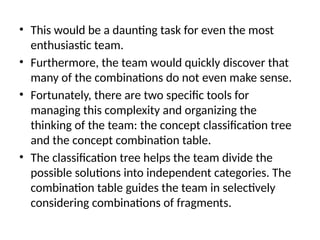 • This would be a daunting task for even the most
enthusiastic team.
• Furthermore, the team would quickly discover that
many of the combinations do not even make sense.
• Fortunately, there are two specific tools for
managing this complexity and organizing the
thinking of the team: the concept classification tree
and the concept combination table.
• The classification tree helps the team divide the
possible solutions into independent categories. The
combination table guides the team in selectively
considering combinations of fragments.
 
