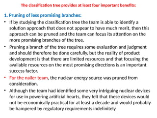 The classification tree provides at least four important benefits:
1. Pruning of less promising branches:
• If by studying the classification tree the team is able to identify a
solution approach that does not appear to have much merit, then this
approach can be pruned and the team can focus its attention on the
more promising branches of the tree.
• Pruning a branch of the tree requires some evaluation and judgment
and should therefore be done carefully, but the reality of product
development is that there are limited resources and that focusing the
available resources on the most promising directions is an important
success factor.
• For the nailer team, the nuclear energy source was pruned from
consideration.
• Although the team had identified some very intriguing nuclear devices
for use in powering artificial hearts, they felt that these devices would
not be economically practical for at least a decade and would probably
be hampered by regulatory requirements indefinitely
 