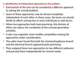 2. Identification of independent approaches to the problem:
• Each branch of the tree can be considered a different approach
to solving the overall problem.
• Some of these approaches may be almost completely
independent of each other. In these cases, the team can cleanly
divide its efforts among two or more individuals or task forces.
• When two approaches both look promising, this division of
effort can reduce the complexity of the concept generation
activities.
• It also may engender some healthy competition among the
approaches under consideration.
• The nailer team found that both the chemical/explosive branch
and the electrical branch appeared quite promising.
• They assigned these two approaches to two different subteams
and pursued them independently for several weeks.
 